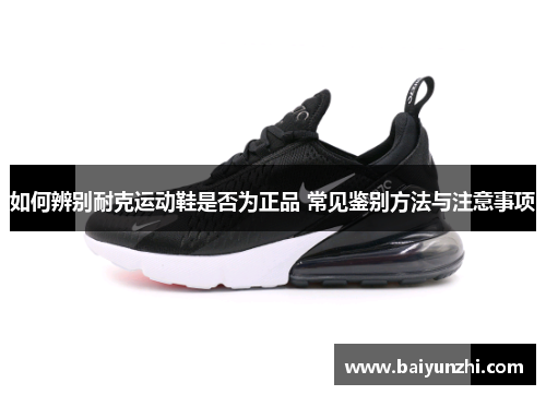 如何辨别耐克运动鞋是否为正品 常见鉴别方法与注意事项