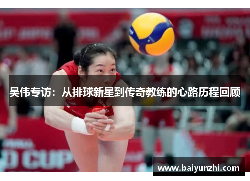 吴伟专访：从排球新星到传奇教练的心路历程回顾
