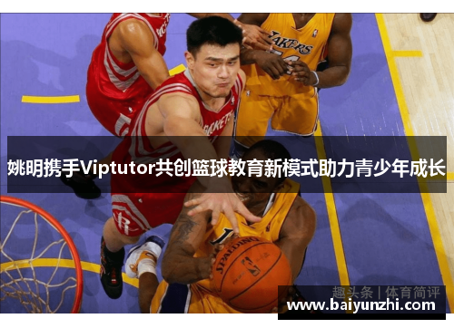 姚明携手Viptutor共创篮球教育新模式助力青少年成长
