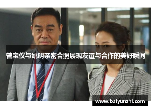 曾宝仪与姚明亲密合照展现友谊与合作的美好瞬间