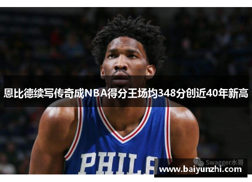 恩比德续写传奇成NBA得分王场均348分创近40年新高
